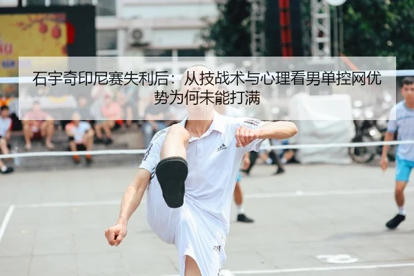 石宇奇印尼赛失利后：从技战术与心理看男单控网优势为何未能打满